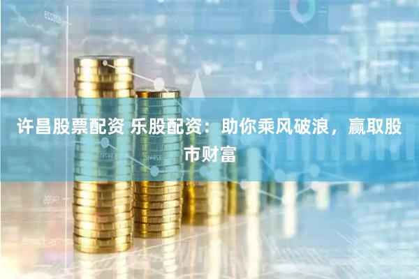 许昌股票配资 乐股配资：助你乘风破浪，赢取股市财富