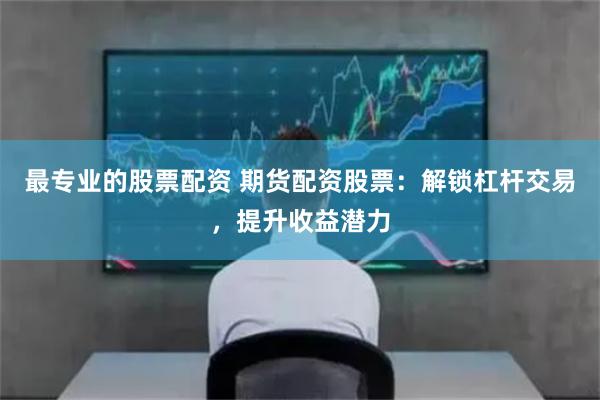 最专业的股票配资 期货配资股票：解锁杠杆交易，提升收益潜力