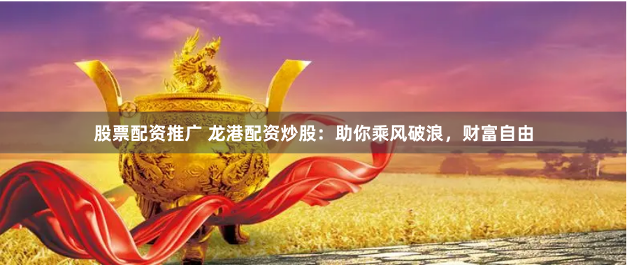 股票配资推广 龙港配资炒股：助你乘风破浪，财富自由