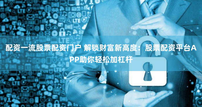 配资一流股票配资门户 解锁财富新高度：股票配资平台APP助你轻松加杠杆