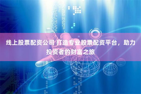 线上股票配资公司 打造专业股票配资平台，助力投资者的财富之旅