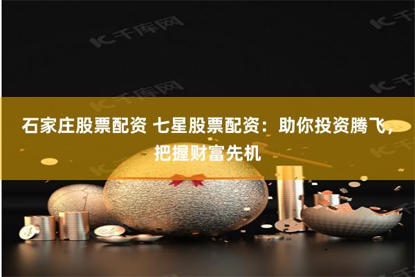 石家庄股票配资 七星股票配资：助你投资腾飞，把握财富先机