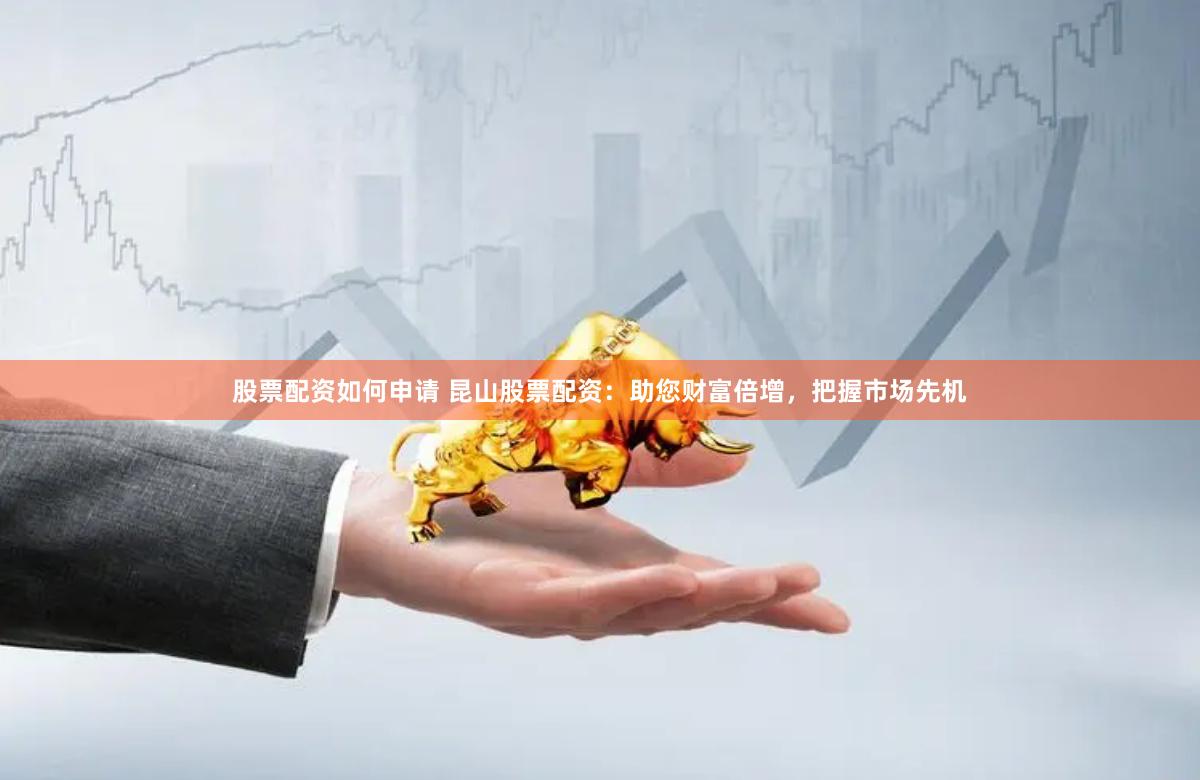 股票配资如何申请 昆山股票配资：助您财富倍增，把握市场先机