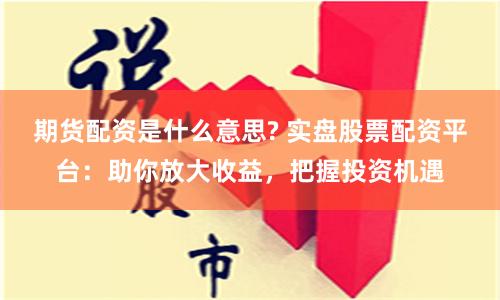 期货配资是什么意思? 实盘股票配资平台：助你放大收益，把握投资机遇