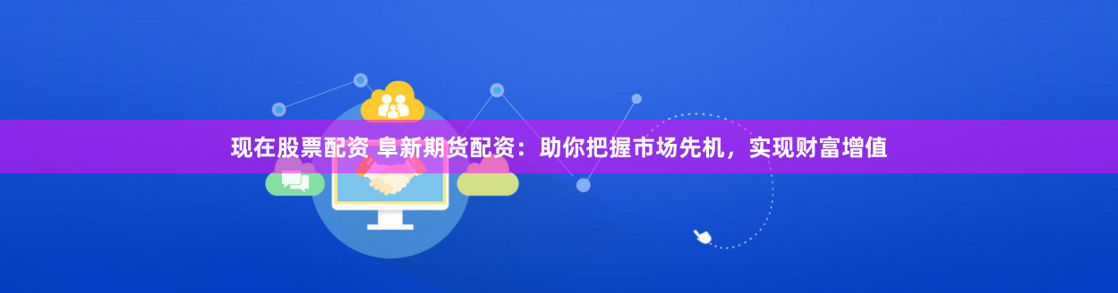 现在股票配资 阜新期货配资：助你把握市场先机，实现财富增值