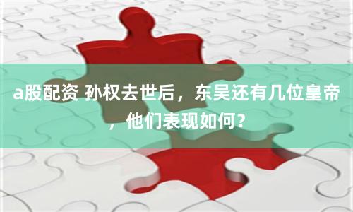 a股配资 孙权去世后，东吴还有几位皇帝，他们表现如何？