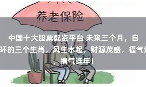 中国十大股票配资平台 未来三个月，自带光环的三个生肖，风生水起，财源茂盛，福气连年！