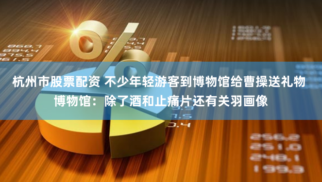 杭州市股票配资 不少年轻游客到博物馆给曹操送礼物 博物馆：除了酒和止痛片还有关羽画像