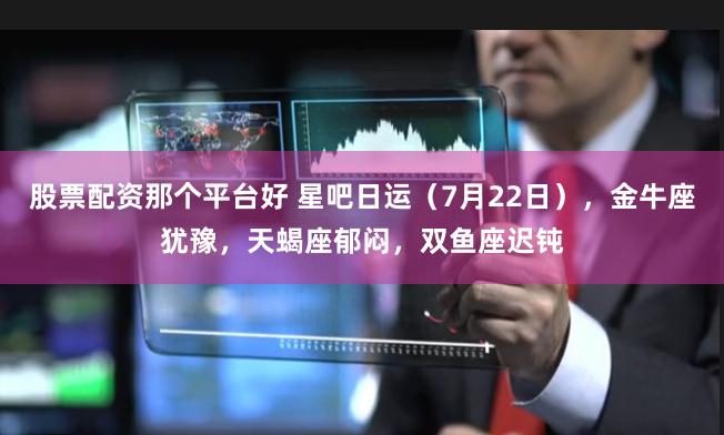股票配资那个平台好 星吧日运（7月22日），金牛座犹豫，天蝎座郁闷，双鱼座迟钝