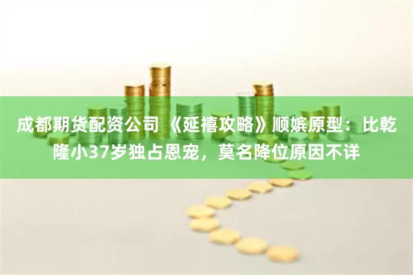 成都期货配资公司 《延禧攻略》顺嫔原型：比乾隆小37岁独占恩宠，莫名降位原因不详