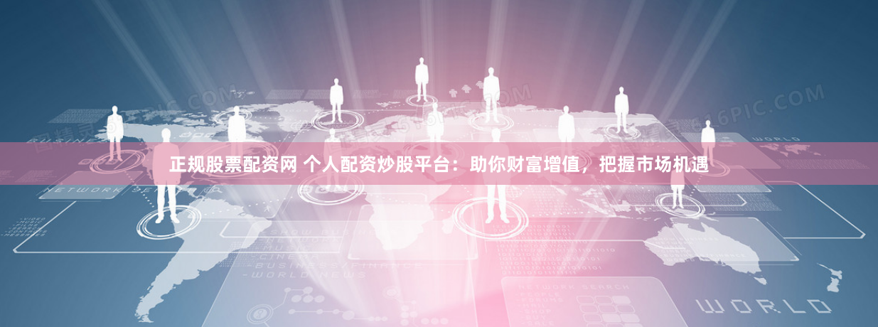 正规股票配资网 个人配资炒股平台：助你财富增值，把握市场机遇