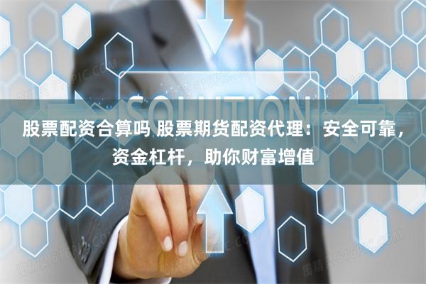 股票配资合算吗 股票期货配资代理：安全可靠，资金杠杆，助你财富增值