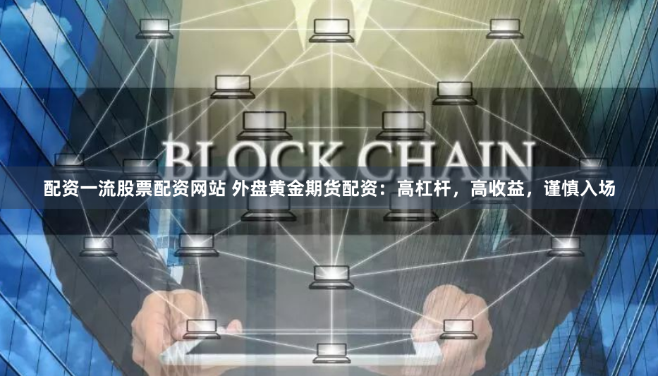 配资一流股票配资网站 外盘黄金期货配资：高杠杆，高收益，谨慎入场