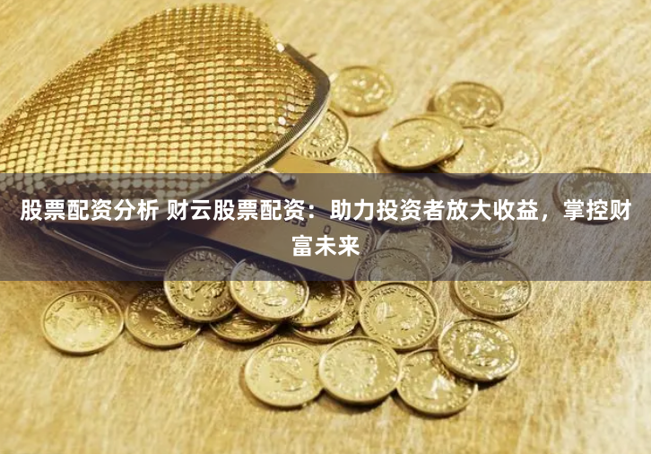 股票配资分析 财云股票配资：助力投资者放大收益，掌控财富未来