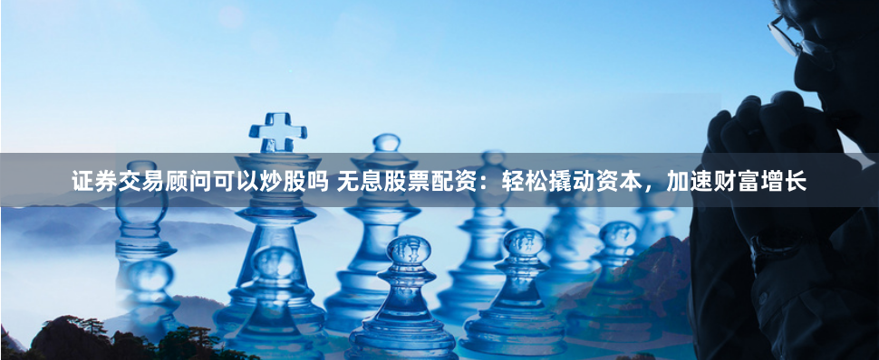 证券交易顾问可以炒股吗 无息股票配资：轻松撬动资本，加速财富增长