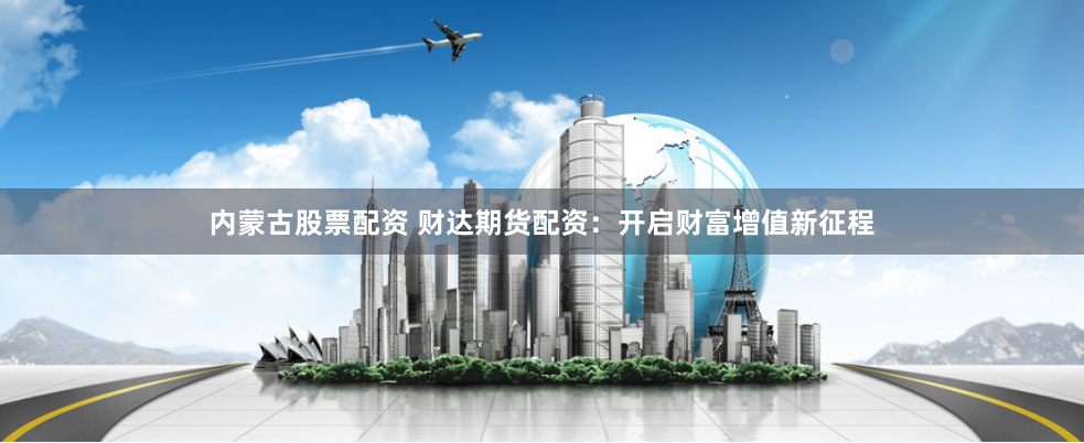 内蒙古股票配资 财达期货配资：开启财富增值新征程