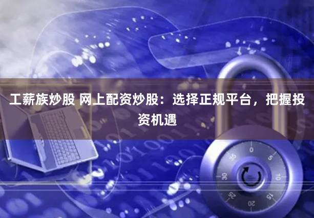 工薪族炒股 网上配资炒股:选择正规平台,把握投资机遇