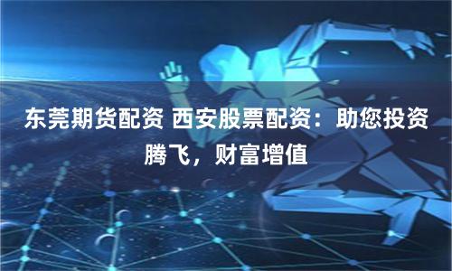 东莞期货配资 西安股票配资：助您投资腾飞，财富增值
